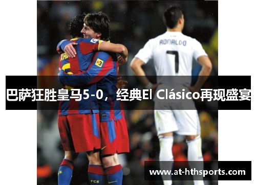 巴萨狂胜皇马5-0，经典El Clásico再现盛宴